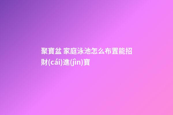 聚寶盆 家庭泳池怎么布置能招財(cái)進(jìn)寶